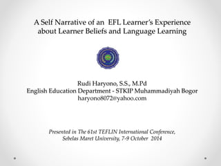A Self Narrative of an EFL Learner’s Experience 
about Learner Beliefs and Language Learning 
Rudi Haryono, S.S., M.Pd 
English Education Department - STKIP Muhammadiyah Bogor 
haryono8072@yahoo.com 
Presented in The 61st TEFLIN International Conference, 
Sebelas Maret University, 7-9 October 2014 
 