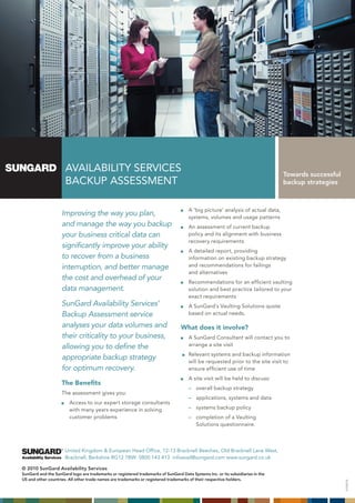 AVAILABILITY SERVICES                                                                                     Towards successful
                      BACkup ASSESSmEnT                                                                                         backup strategies



                                                                                     A ‘big picture’ analysis of actual data,
                    Improving the way you plan,                                      systems, volumes and usage patterns
                    and manage the way you backup                                    An assessment of current backup
                    your business critical data can                                  policy and its alignment with business
                                                                                     recovery requirements
                    significantly improve your ability
                                                                                     A detailed report, providing
                    to recover from a business                                       information on existing backup strategy
                    interruption, and better manage                                  and recommendations for failings
                                                                                     and alternatives
                    the cost and overhead of your                                    Recommendations for an efficient vaulting
                    data management.                                                 solution and best practice tailored to your
                                                                                     exact requirements
                    SunGard Availability Services’                                   A SunGard’s Vaulting Solutions quote
                    Backup Assessment service                                        based on actual needs.

                    analyses your data volumes and                               What does it involve?
                    their criticality to your business,                              A SunGard Consultant will contact you to
                    allowing you to define the                                       arrange a site visit
                                                                                     Relevant systems and backup information
                    appropriate backup strategy                                      will be requested prior to the site visit to
                    for optimum recovery.                                            ensure efficient use of time
                                                                                     A site visit will be held to discuss:
                    The Benefits
                                                                                     – overall backup strategy
                    The assessment gives you:
                                                                                     – applications, systems and data
                        Access to our expert storage consultants
                        with many years experience in solving                        – systems backup policy
                        customer problems                                            – completion of a Vaulting
                                                                                       Solutions questionnaire.



                      united kingdom & European Head Office, 12-13 Bracknell Beeches, Old Bracknell Lane West,
                      Bracknell, Berkshire RG12 7BW 0800 143 413 infoavail@sungard.com www.sungard.co.uk

© 2010 SunGard Availability Services
SunGard and the SunGard logo are trademarks or registered trademarks of SunGard Data Systems Inc. or its subsidiaries in the
US and other countries. All other trade names are trademarks or registered trademarks of their respective holders.
                                                                                                                                                     V1:09/10
 