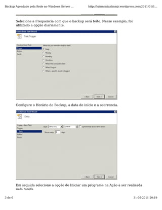 Backup Agendado pela Rede no Windows Server ...     http://luismontanhamjr.wordpress.com/2011/01/1...




         Selecione a Frequencia com que o backup será feito. Nesse exemplo, foi
         utilizado a opção diariamente.




         Conﬁgure o Horário do Backup, a data de início e a ocorrencia.




         Em seguida selecione a opção de Iniciar um programa na Ação a ser realizada
         pela tarefa.

3 de 6                                                                              31-05-2011 20:19
 