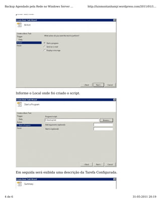 Backup Agendado pela Rede no Windows Server ...      http://luismontanhamjr.wordpress.com/2011/01/1...

         pela tarefa.




         Informe o Local onde foi criado o script.




         Em seguida será exibida uma descrição da Tarefa Conﬁgurada.




4 de 6                                                                               31-05-2011 20:19
 