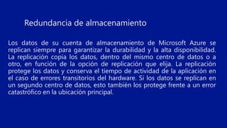 Redundancia de almacenamiento
Los datos de su cuenta de almacenamiento de Microsoft Azure se
replican siempre para garantizar la durabilidad y la alta disponibilidad.
La replicación copia los datos, dentro del mismo centro de datos o a
otro, en función de la opción de replicación que elija. La replicación
protege los datos y conserva el tiempo de actividad de la aplicación en
el caso de errores transitorios del hardware. Si los datos se replican en
un segundo centro de datos, esto también los protege frente a un error
catastrófico en la ubicación principal.
 