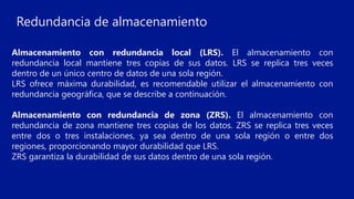 Almacenamiento con redundancia local (LRS). El almacenamiento con
redundancia local mantiene tres copias de sus datos. LRS se replica tres veces
dentro de un único centro de datos de una sola región.
LRS ofrece máxima durabilidad, es recomendable utilizar el almacenamiento con
redundancia geográfica, que se describe a continuación.
Almacenamiento con redundancia de zona (ZRS). El almacenamiento con
redundancia de zona mantiene tres copias de los datos. ZRS se replica tres veces
entre dos o tres instalaciones, ya sea dentro de una sola región o entre dos
regiones, proporcionando mayor durabilidad que LRS.
ZRS garantiza la durabilidad de sus datos dentro de una sola región.
Redundancia de almacenamiento
 