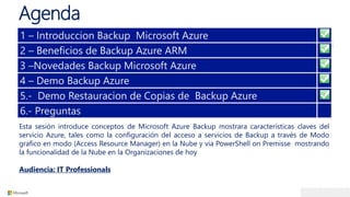 Agenda
Esta sesión introduce conceptos de Microsoft Azure Backup mostrara características claves del
servicio Azure, tales como la configuración del acceso a servicios de Backup a través de Modo
grafico en modo (Access Resource Manager) en la Nube y via PowerShell on Premisse mostrando
la funcionalidad de la Nube en la Organizaciones de hoy
Audiencia: IT Professionals
1 – Introduccion Backup Microsoft Azure
2 – Beneficios de Backup Azure ARM
3 –Novedades Backup Microsoft Azure
4 – Demo Backup Azure
5.- Demo Restauracion de Copias de Backup Azure
6.- Preguntas
 