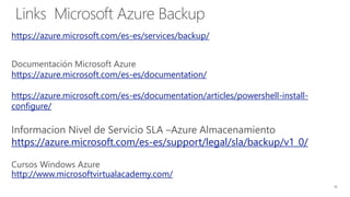 Links Microsoft Azure Backup
https://azure.microsoft.com/es-es/services/backup/
https://azure.microsoft.com/es-es/documentation/
https://azure.microsoft.com/es-es/documentation/articles/powershell-install-
configure/
Informacion Nivel de Servicio SLA –Azure Almacenamiento
https://azure.microsoft.com/es-es/support/legal/sla/backup/v1_0/
http://www.microsoftvirtualacademy.com/
 