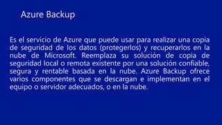 Es el servicio de Azure que puede usar para realizar una copia
de seguridad de los datos (protegerlos) y recuperarlos en la
nube de Microsoft. Reemplaza su solución de copia de
seguridad local o remota existente por una solución confiable,
segura y rentable basada en la nube. Azure Backup ofrece
varios componentes que se descargan e implementan en el
equipo o servidor adecuados, o en la nube.
Azure Backup
 