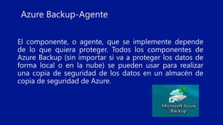 El componente, o agente, que se implemente depende
de lo que quiera proteger. Todos los componentes de
Azure Backup (sin importar si va a proteger los datos de
forma local o en la nube) se pueden usar para realizar
una copia de seguridad de los datos en un almacén de
copia de seguridad de Azure.
Azure Backup-Agente
 