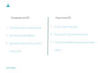 Преимущества SEO 
1.Рентабельность инвестиций. 
2.Долгосрочный эффект. 
3.Доверительные отношения с клиентом. 
1.Отсутствие гарантий. 
2.Результат спустя 4-6 месяцев. 
3.Постоянная работа над улучшением сайта. 
Недостатки SEO  