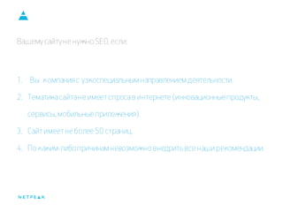 Вашему сайту не нужно SEO, если: 
1. Вы компания с узкоспециальным направлением деятельности. 
2.Тематика сайта не имеет спроса в интернете (инновационные продукты, сервисы, мобильные приложения). 
3.Сайт имеет не более 50 страниц. 
4.По каким-либо причинам невозможно внедрить все наши рекомендации.  