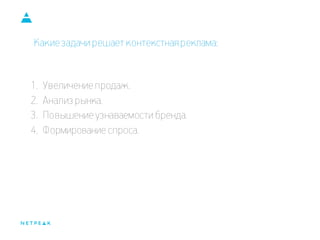 Какие задачи решает контекстная реклама: 
1.Увеличение продаж. 
2.Анализ рынка. 
3.Повышение узнаваемости бренда. 
4.Формирование спроса.  
