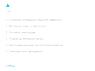 План: 
1.Актуальность использование инструментов продвижения. 
2.Инструменты оценки спроса в интернете. 
3.Сайт как инструмент продаж. 
4.Что такое SEO и контекстная реклама. 
5.Какие основные преимущества и недостатки инструментов. 6. Оценка эффективности инструментов.  