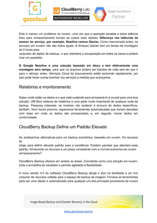 Este é menos um problema na nuvem, uma vez que a operação paralela e baixa latência
links para armazenamento tornam as coisas mais rápidas. ​Diferença nas latências de
acesso ao serviço, por exemplo, Nearline versus Glacier. Como mencionado antes, os
serviços em nuvem não são todos iguais. A Amazon Glacier tem um tempo de montagem
de 2 horas para
conjuntos de dados de backup, o que retardará a recuperação em todos os casos e poderá
virar um pesadelo.
O Google Nearline é uma solução baseada em disco e tem efetivamente uma
montagem zero tempo​, para que os arquivos podem ser trazidos de volta sem ter que ir
para o almoço antes. Serviços Cloud de arquivamento estão evoluindo rapidamente, por
isso pode haver outras brechas nos serviços a medida que avançamos.
Relatórios e monitoramento
Saber onde estão os dados e o que está custando para armazená-lo é crucial para uma boa
solução. UM Bom sistema de relatórios é uma parte muito importante de qualquer suíte de
backup. Pesquisa indexada, os motores vão acelerar a procura de dados específicos,
também. Num futuro próximo, esperamos ferramentas automatizadas que tomem decisões
com base em onde os dados são armazenados e, em seguida, mover dados em
conformidade.
CloudBerry Backup Define um Padrão Elevado
Ao analisarmos alternativas para um backup econômico, baseado em nuvem. Os recursos
do
artigo para definir elevado padrão para a excelência. Existem pacotes que atendam esse
padrão, fornecendo os recursos a um preço consistente com a incrível economia da nuvem
armazenamento?
CloudBerry Backup oferece em ambas as áreas. Concebida como uma solução em nuvem,
evita a armadilha do vendedor e permite agilidade e flexibilidade.
A nova versão 4.5 do software CloudBerry Backup atinge o alvo na facilidade e um rico
conjunto de recursos voltado para o espaço de backup de imagem. Fornece as ferramentas
para ser uma rápido e automatizado para qualquer um dos principais provedores de nuvem
www.goocloud.com.br
 