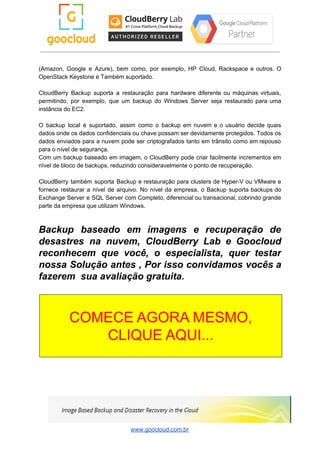 (Amazon, Google e Azure), bem como, por exemplo, HP Cloud, Rackspace e outros. O
OpenStack Keystone é Também suportado.
CloudBerry Backup suporta a restauração para hardware diferente ou máquinas virtuais,
permitindo, por exemplo, que um backup do Windows Server seja restaurado para uma
instância do EC2.
O backup local é suportado, assim como o backup em nuvem e o usuário decide quais
dados onde os dados confidenciais ou chave possam ser devidamente protegidos. Todos os
dados enviados para a nuvem pode ser criptografados tanto em trânsito como em repouso
para o nível de segurança.
Com um backup baseado em imagem, o CloudBerry pode criar facilmente incrementos em
nível de bloco de backups, reduzindo consideravelmente o ponto de recuperação.
CloudBerry também suporta Backup e restauração para clusters de Hyper-V ou VMware e
fornece restaurar a nível de arquivo. No nível da empresa, o Backup suporta backups do
Exchange Server e SQL Server com Completo, diferencial ou transacional, cobrindo grande
parte da empresa que utilizam Windows.
Backup baseado em imagens e recuperação de
desastres na nuvem, CloudBerry Lab e Goocloud
reconhecem que você, o especialista, quer testar
nossa Solução antes , Por isso convidamos vocês a
fazerem sua avaliação gratuita.
www.goocloud.com.br
 