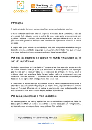 Introdução
A rápida aceitação da nuvem como um local para armazenar backups e arquivos.
O maior custo com benefício é uma das surpresas da indústria de TI. Claramente, a idéia de
um acesso fácil, robusto, seguro e, acima de tudo, barato para armazenamento tem
agradado bastante o mercado, pois até então eram usadas soluções de mídia de disco
para disco com janelas de backup e alta complexidade operacional associada a custos
elevados.
É seguro dizer que a nuvem é a única solução forte para avançar com a oferta de serviços
baseados em disponibilidade, segurança e armazenamento ilimitado. Fato que em breve
promoverá finalmente o fim do armazenamento em fitas e hardware local.
Por que as questões de backup no mundo virtualizado da TI
são tão importantes?
Em todo o ecossistema em torno da infra IT, uma parte boa dele parece ter perdido a noção
de porque fazemos backups e por que arquivamos. A Nuvem pública, com replicação
geo-dispersa parece resolver todas as necessidades de proteção de dados, afinal o
problema não é mais a perda de dados física do backup tradicional e outros serviços contra
falhas nas unidades de disco. O problema é hackers, erros de software e administração
fraca dos dados representam ameaças muito mais sérias hoje.
A chave ainda é manter Backups regulares de todos os dados cruciais em um local que é
diferente do seu armazenamento principal. Da mesma forma, arquivamento ainda tem um
lugar em TI. A sutil diferença entre o backup e arquivamento é que os backups são uma
visão do trabalho atual, visando evitar longos períodos de inatividade.
Por que a recuperação é mais importante
As melhores práticas em backup hoje incluem tirar um instantâneo do conjunto de dados de
backup para identificar um ponto de consistência no tempo. Isso supera um velho problema,
por exemplo, onde um arquivo aberto nunca pode ser feito copiado.
www.goocloud.com.br
 