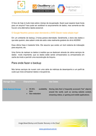 O foco de hoje é muito mais sobre o tempo de recuperação. Quem quer esperar duas horas
para um arquivo? Isso pode ser aceitável no arquivamento de dados, mas somente se não
houver uma alternativa rápida acessível.
O Google Nearline parece estar derrotando a AWS Glacier nesta edição hoje!
Em um ambiente de backup, 2 horas parece eternidade. Geralmente, o dono dos dados o
que eles querem, eles sabem onde ele está e eles realmente gostaria de vê-lo AGORA!
Essa última frase é bastante forte. Ele assume que existe um bom sistema de indexação
para arquivos, etc.
Uma forma de rastrear os dados à medida que se deslocam através de vários serviços de
dados muito importante, que os dados estão sendo armazenados ou armazenados em
cache de modo a permitir uma reconstrução de Arquivo.
Para onde fazer o backup
Nós temos serviços de nuvem com uma série de métricas de desempenho e um perfil de
custo que inclui armazenar dados e recuperá los.
Storage Class  Characteristics  Use Cases 
Multi-Regional Storage  ● 99.95% availability   
SLA​* 
● Geo-redundant 
Storing data that is frequently accessed ("hot" objects)               
around the world, such as serving website content,               
streaming videos, or gaming and mobile applications. 
www.goocloud.com.br
 