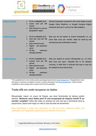 Regional Storage  ● 99.9% availability SLA​* 
● Lower cost per GB       
stored 
● Data stored in a narrow         
geographic region 
Storing frequently accessed in the same region as your                 
Google Cloud DataProc or Google Compute Engine             
instances that use it, such as for data analytics. 
Nearline Storage  ● 99.0% availability SLA​* 
● Very low cost per GB         
stored 
● Data retrieval costs 
● Higher per-operation   
costs 
● 30-day minimum   
storage duration 
Data you do not expect to access frequently (i.e., no                   
more than once per month). Ideal for back-up and                 
serving long-tail multimedia content. 
Coldline Storage  ● 99.0% availability SLA​* 
● Lowest cost per GB       
stored 
● Data retrieval costs 
● Higher per-operation   
costs 
● 90-day minimum   
storage duration 
Data you expect to access infrequently (i.e., no more                 
than once per year). Typically this is for disaster                 
recovery, or data that is archived and may or may not                     
be needed at some future time. 
*The availability SLA is the monthly uptime percentage backed by the ​Cloud Storage SLA​. If Google fails to meet
that uptime, customers are eligible to receive a credit as described in the ​Cloud Storage SLA​. Typical monthly
availability for each storage class is higher than this SLA availability.
Trade-offs em onde recuperar os dados
Recuperação requer um pouco de finesse, que boas ferramentas de backup podem
oferecer. ​Restaurar meus dados para? É uma recuperação de máquina virtual? É um
servidor completo? Estes são todos os cenários da vida real que a ferramenta deve te
proporcionar ,fazê-lo sem exigir um mês ou dois de aulas de treinamento.
Essa flexibilidade é ainda mais importante no lado da nuvem. Restaurar dados com
velocidade, com integridade e garantir que seu Restore irá funcionar.
www.goocloud.com.br
 