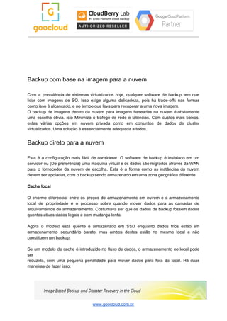 Backup com base na imagem para a nuvem
Com a prevalência de sistemas virtualizados hoje, qualquer software de backup tem que
lidar com imagens de SO. Isso exige alguma delicadeza, pois há trade-offs nas formas
como isso é alcançado, e no tempo que leva para recuperar a uma nova imagem.
O backup de imagens dentro da nuvem para imagens baseadas na nuvem é obviamente
uma escolha óbvia. isto Minimiza o tráfego de rede e latências. Com custos mais baixos,
estas várias opções em nuvem privada como em conjuntos de dados de cluster
virtualizados. Uma solução é essencialmente adequada a todos.
Backup direto para a nuvem
Esta é a configuração mais fácil de considerar. O software de backup é instalado em um
servidor ou (De preferência) uma máquina virtual e os dados são migrados através da WAN
para o fornecedor da nuvem de escolha. Esta é a forma como as instâncias da nuvem
devem ser apoiadas, com o backup sendo armazenado em uma zona geográfica diferente.
Cache local
O enorme diferencial entre os preços de armazenamento em nuvem e o armazenamento
local de propriedade é o processo sobre quando mover dados para as camadas de
arquivamentos do armazenamento. Costumava ser que os dados de backup fossem dados
quentes ativos dados legais e com mudança lenta.
Agora o modelo está quente é armazenado em SSD enquanto dados frios estão em
armazenamento secundário barato, mas ambos destes estão no mesmo local e não
constituem um backup.
Se um modelo de cache é introduzido no fluxo de dados, o armazenamento no local pode
ser
reduzido, com uma pequena penalidade para mover dados para fora do local. Há duas
maneiras de fazer isso.
www.goocloud.com.br
 