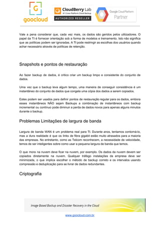 Vale a pena considerar que, cada vez mais, os dados são geridos pelos utilizadores. O
papel da TI é fornecer orientação sob a forma de modelos e treinamento. Isto não significa
que as políticas podem ser ignoradas. A TI pode restringir as escolhas dos usuários quando
achar necessário através de políticas de retenção.
Snapshots e pontos de restauração
Ao fazer backup de dados, é critico criar um backup limpo e consistente do conjunto de
dados.
Uma vez que o backup leva algum tempo, uma maneira de conseguir consistência é um
instantâneo do conjunto de dados que congela uma cópia dos dados a serem copiados.
Estes podem ser usados para definir pontos de restauração regular para os dados, embora
esses instantâneos NÃO sejam Backups a combinação de instantâneos com backup
incremental ou contínuo pode diminuir a perda de dados novos para apenas alguns minutos
durante o backup.
Problemas Limitações de largura de banda
Largura de banda WAN é um problema real para TI. Durante anos, tentamos contorná-lo,
mas a dura realidade é que os links de fibra gigabit estão muito atrasados ​​para a maioria
das empresas. No entretanto, como as Telcom reconhecem, a necessidade de velocidade,
temos de ser inteligentes sobre como usar a pequena largura de banda que temos.
O que mora na nuvem deve ficar na nuvem, por exemplo. Os dados da nuvem devem ser
copiados diretamente na nuvem. Qualquer tráfego instalações da empresa deve ser
minimizada, o que implica escolher o método de backup correto e os intervalos usando
compressão e deduplicação para se livrar de dados redundantes.
Criptografia
www.goocloud.com.br
 