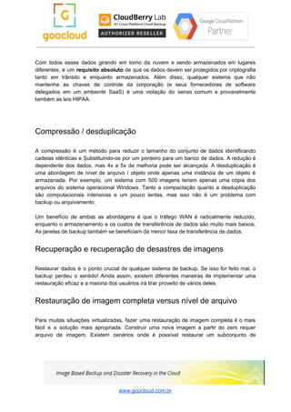 Com todos esses dados girando em torno da nuvem e sendo armazenados em lugares
diferentes, é um ​requisito absoluto de que os dados devem ser protegidos por criptografia
tanto em trânsito e enquanto armazenados. Além disso, qualquer sistema que não
mantenha as chaves de controle da corporação (e seus fornecedores de software
delegados em um ambiente SaaS) é uma violação do senso comum e provavelmente
também as leis HIPAA.
Compressão / desduplicação
A compressão é um método para reduzir o tamanho do conjunto de dados identificando
cadeias idênticas e Substituindo-os por um ponteiro para um banco de dados. A redução é
dependente dos dados, mas 4x a 5x de melhoria pode ser alcançada. A desduplicação é
uma abordagem de nível de arquivo / objeto onde apenas uma instância de um objeto é
armazenada. Por exemplo, um sistema com 500 imagens teriam apenas uma cópia dos
arquivos do sistema operacional Windows. Tanto a compactação quanto a desduplicação
são computacionais intensivas e um pouco lentas, mas isso não é um problema com
backup ou arquivamento.
Um benefício de ambas as abordagens é que o tráfego WAN é radicalmente reduzido,
enquanto o armazenamento e os custos de transferência de dados são muito mais baixos.
As janelas de backup também se beneficiam da menor taxa de transferência de dados.
Recuperação e recuperação de desastres de imagens
Restaurar dados é o ponto crucial de qualquer sistema de backup. Se isso for feito mal, o
backup perdeu o sentido! Ainda assim, existem diferentes maneiras de implementar uma
restauração eficaz e a maioria dos usuários irá tirar proveito de vários deles.
Restauração de imagem completa versus nível de arquivo
Para muitas situações virtualizadas, fazer uma restauração de imagem completa é o mais
fácil e a solução mais apropriada. Construir uma nova imagem a partir do zero requer
arquivo de imagem. Existem cenários onde é possível restaurar um subconjunto de
www.goocloud.com.br
 