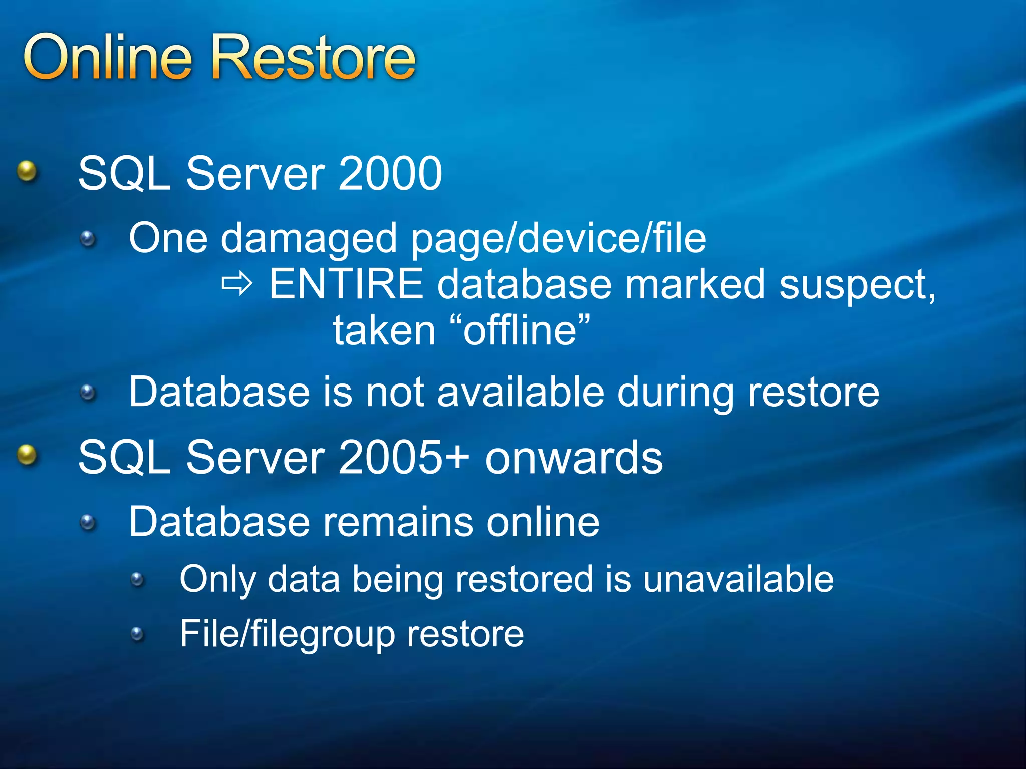 Online RestoreSQL Server 2000One damaged page/device/file ENTIRE database marked suspect,		 taken “offline”Database is not available during restoreSQL Server 2005+ onwardsDatabase remains onlineOnly data being restored is unavailableFile/filegroup restore