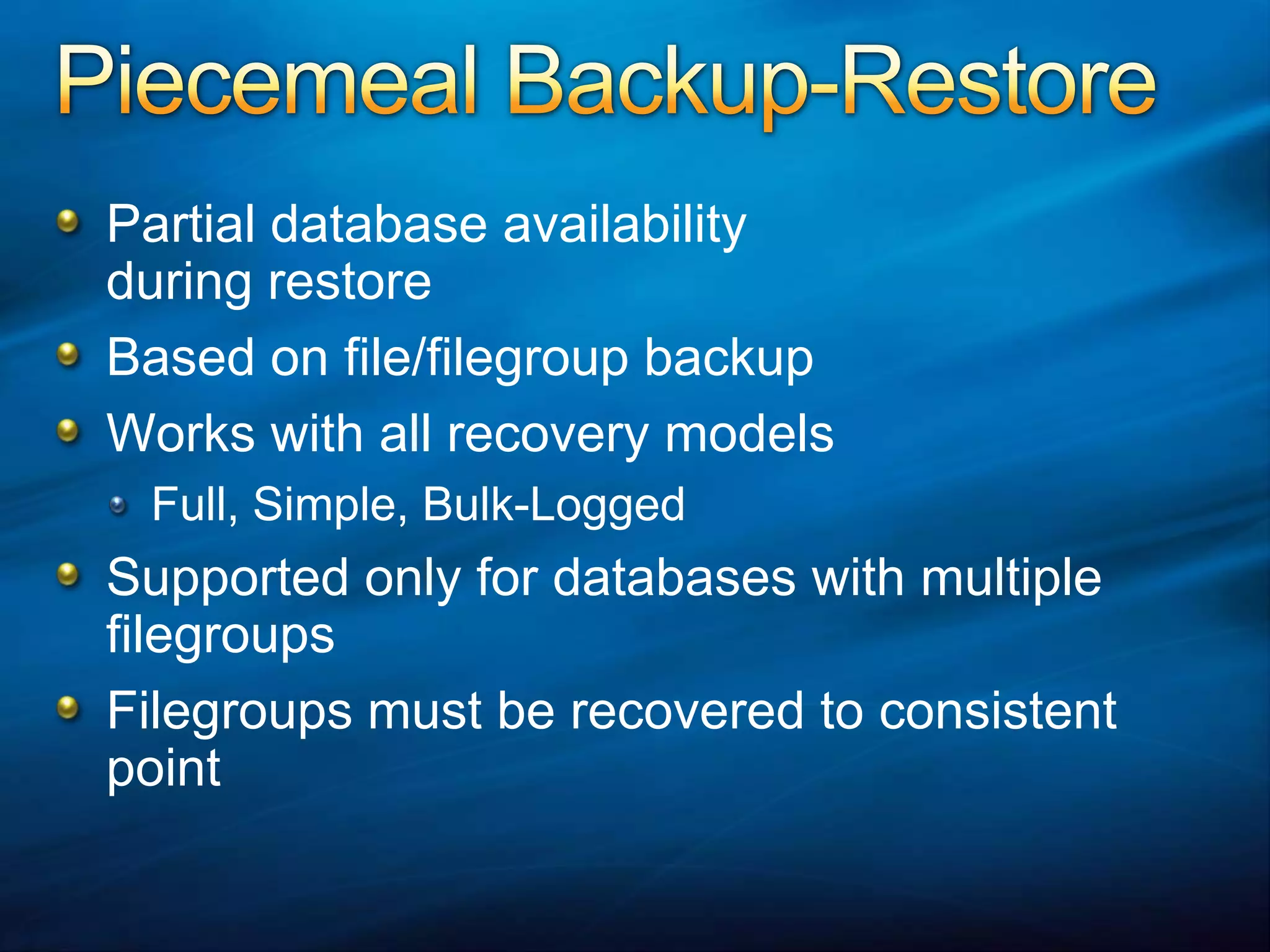 Piecemeal Backup-RestorePartial database availability during restoreBased on file/filegroup backupWorks with all recovery modelsFull, Simple, Bulk-LoggedSupported only for databases with multiple filegroupsFilegroups must be recovered to consistent point