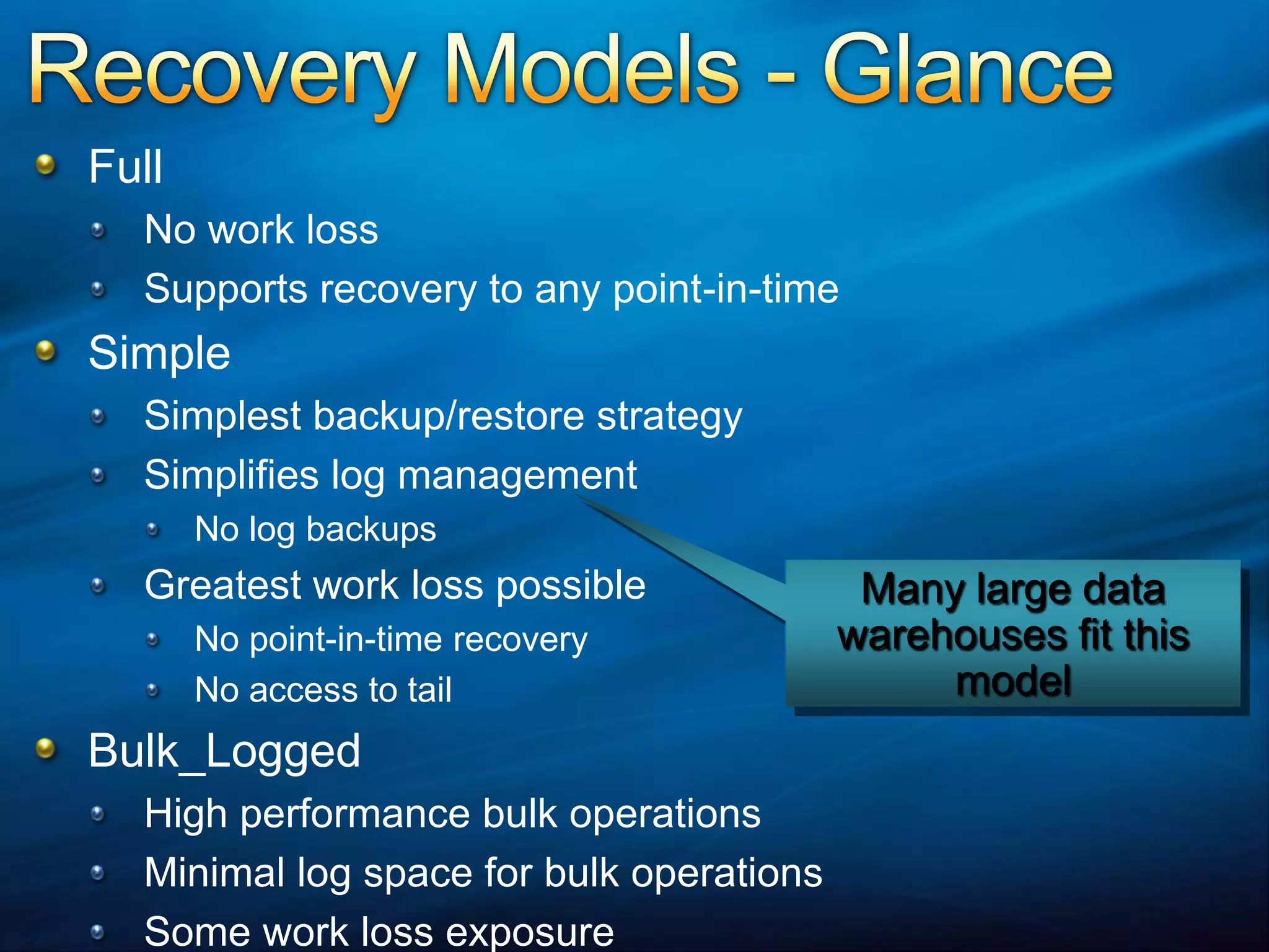 Recovery Models - GlanceFull No work lossSupports recovery to any point-in-timeSimpleSimplest backup/restore strategySimplifies log managementNo log backupsGreatest work loss possibleNo point-in-time recoveryNo access to tail Bulk_LoggedHigh performance bulk operationsMinimal log space for bulk operationsSome work loss exposureMany large data warehouses fit this model