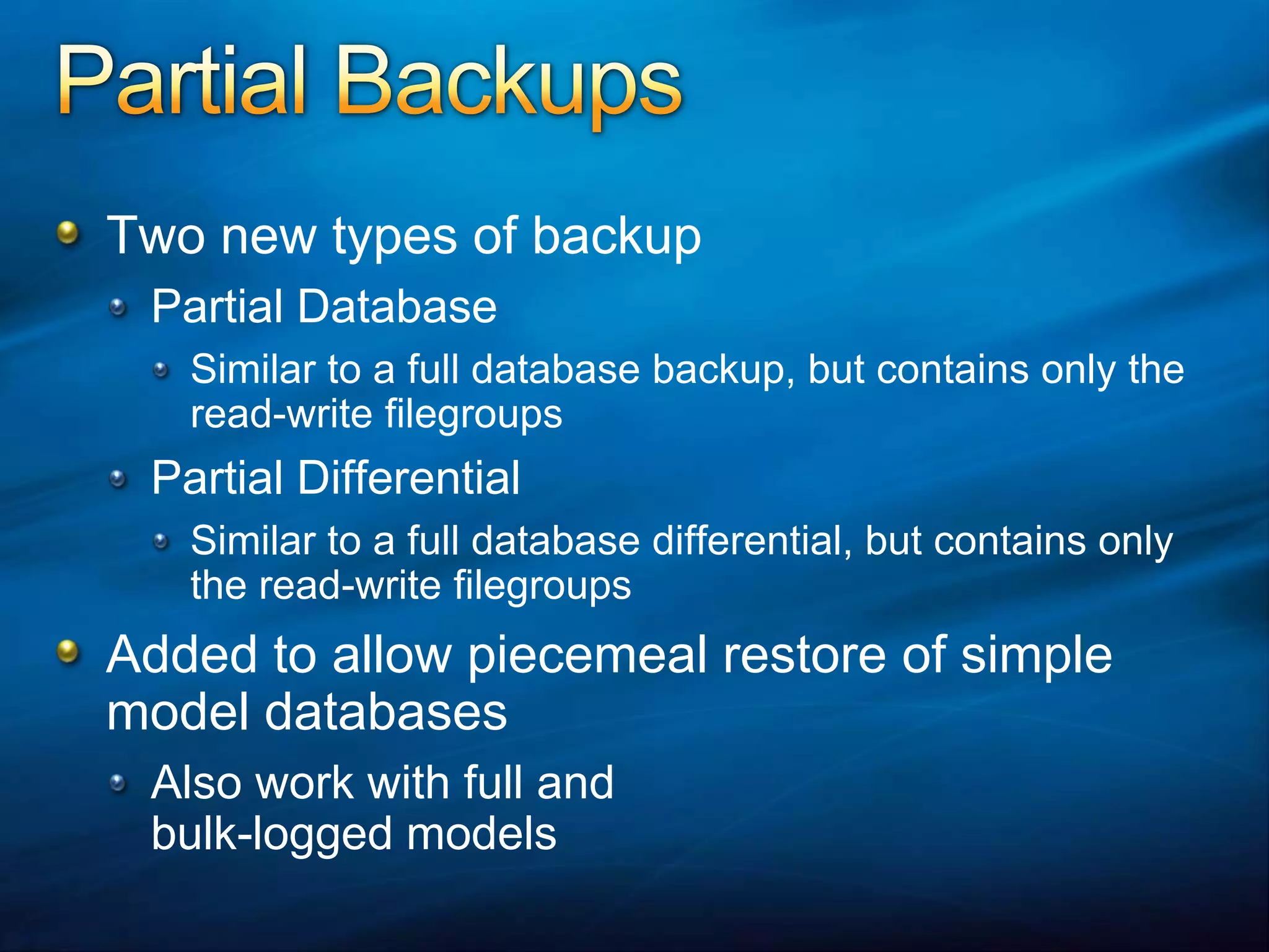 Partial BackupsTwo new types of backupPartial DatabaseSimilar to a full database backup, but contains only the read-write filegroupsPartial DifferentialSimilar to a full database differential, but contains only the read-write filegroupsAdded to allow piecemeal restore of simple model databasesAlso work with full and bulk-logged models