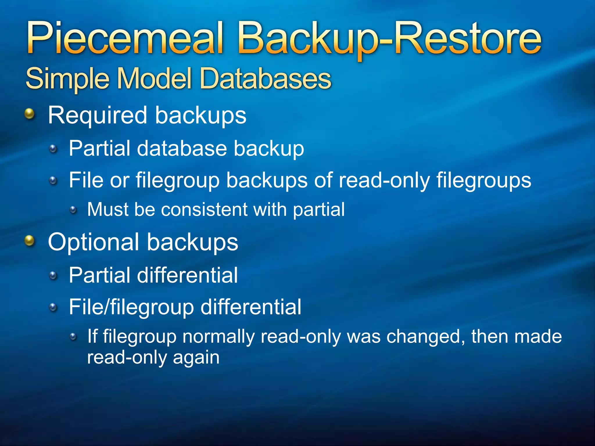 Piecemeal Backup-RestoreSimple Model DatabasesRequired backupsPartial database backupFile or filegroup backups of read-only filegroupsMust be consistent with partialOptional backupsPartial differentialFile/filegroup differentialIf filegroup normally read-only was changed, then made read-only again