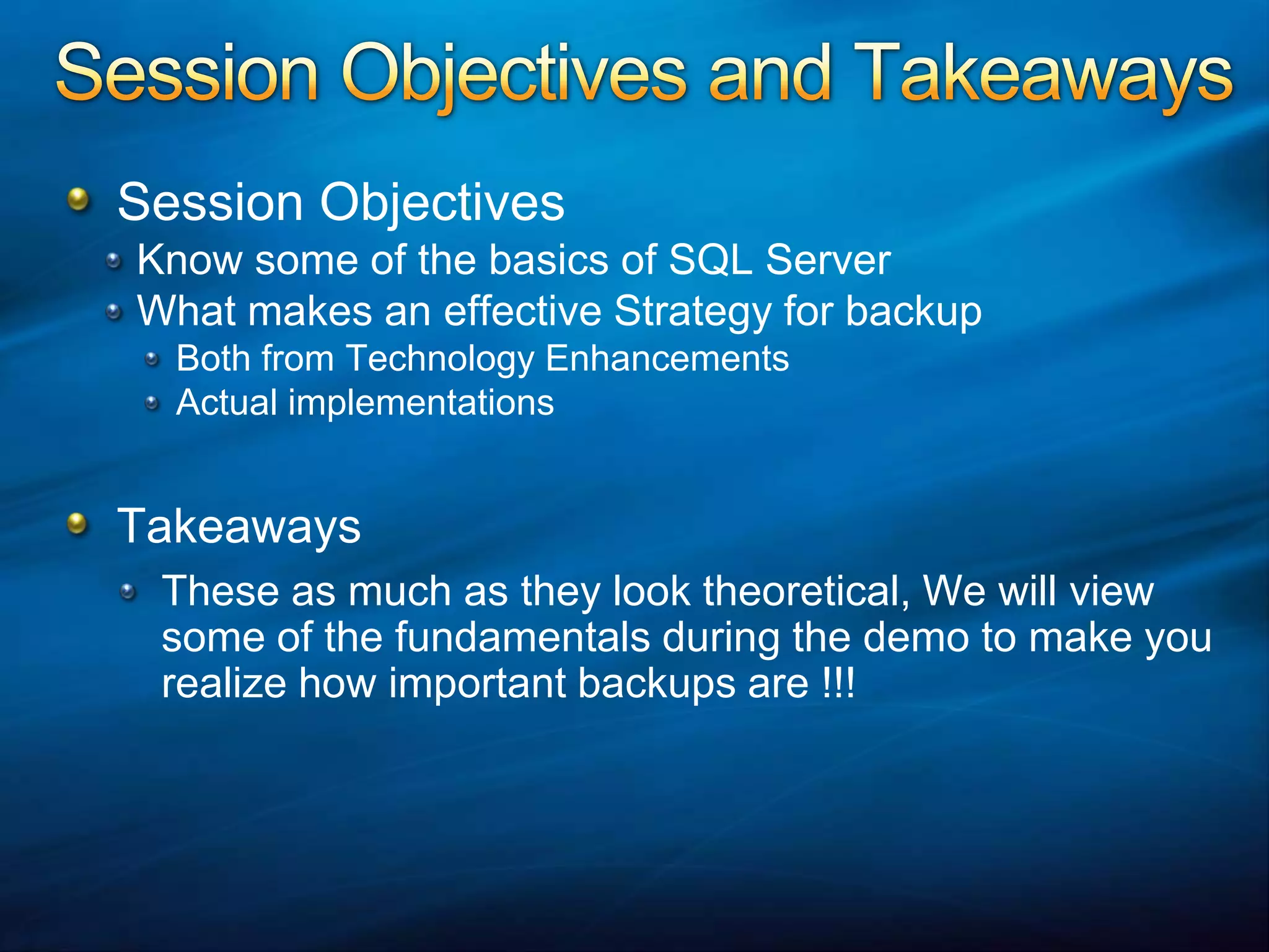 Session Objectives and TakeawaysSession ObjectivesKnow some of the basics of SQL ServerWhat makes an effective Strategy for backupBoth from Technology EnhancementsActual implementationsTakeawaysThese as much as they look theoretical, We will view some of the fundamentals during the demo to make you realize how important backups are !!!