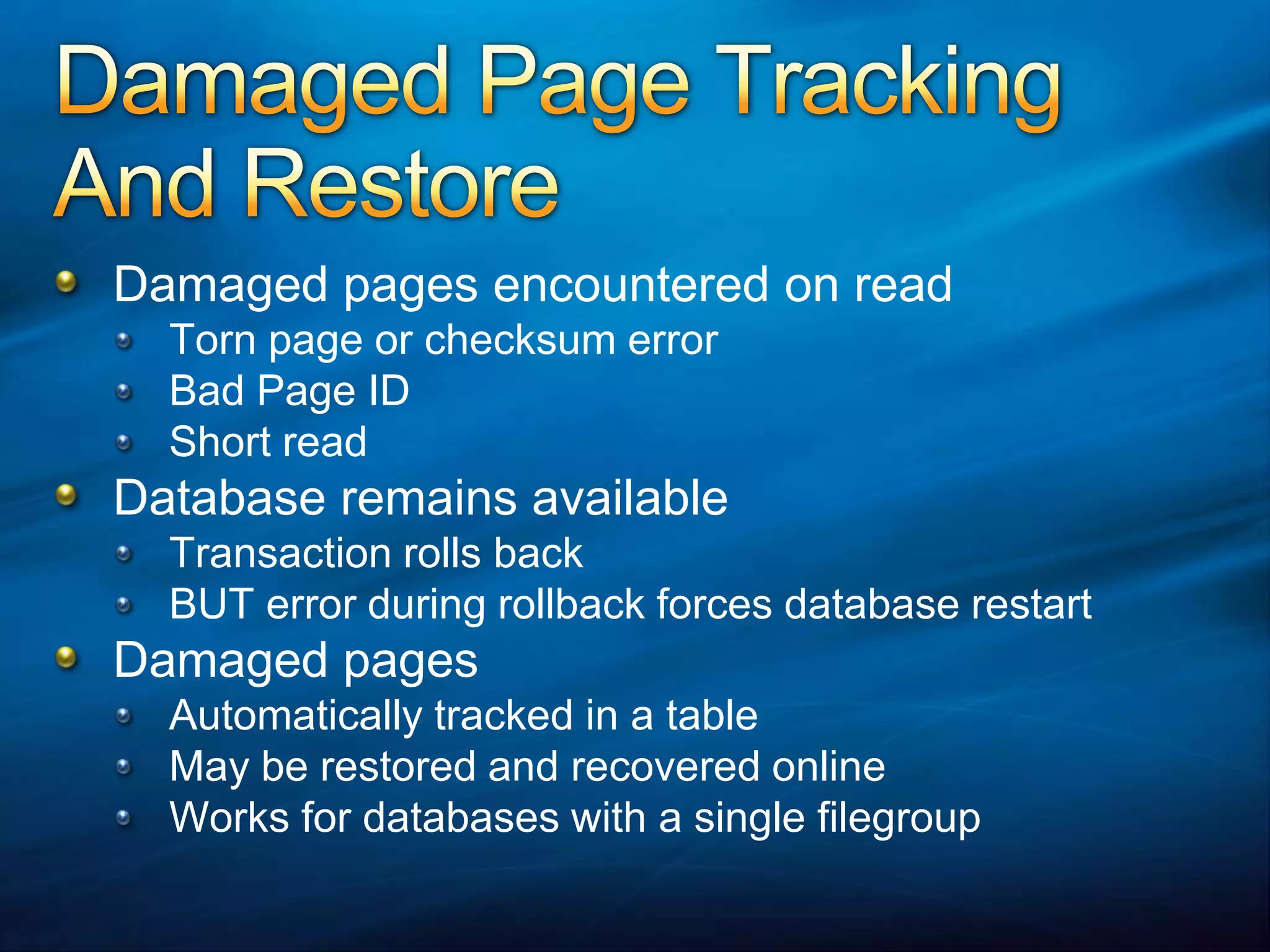 Damaged Page Tracking And RestoreDamaged pages encountered on read Torn page or checksum errorBad Page IDShort readDatabase remains availableTransaction rolls backBUT error during rollback forces database restartDamaged pages Automatically tracked in a tableMay be restored and recovered onlineWorks for databases with a single filegroup
