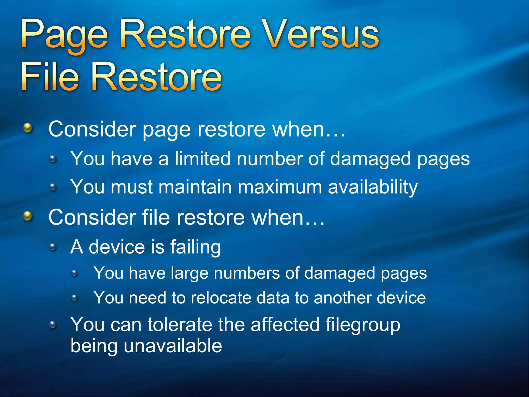 Page Restore Versus File RestoreConsider page restore when…You have a limited number of damaged pagesYou must maintain maximum availabilityConsider file restore when…A device is failingYou have large numbers of damaged pagesYou need to relocate data to another deviceYou can tolerate the affected filegroupbeing unavailable