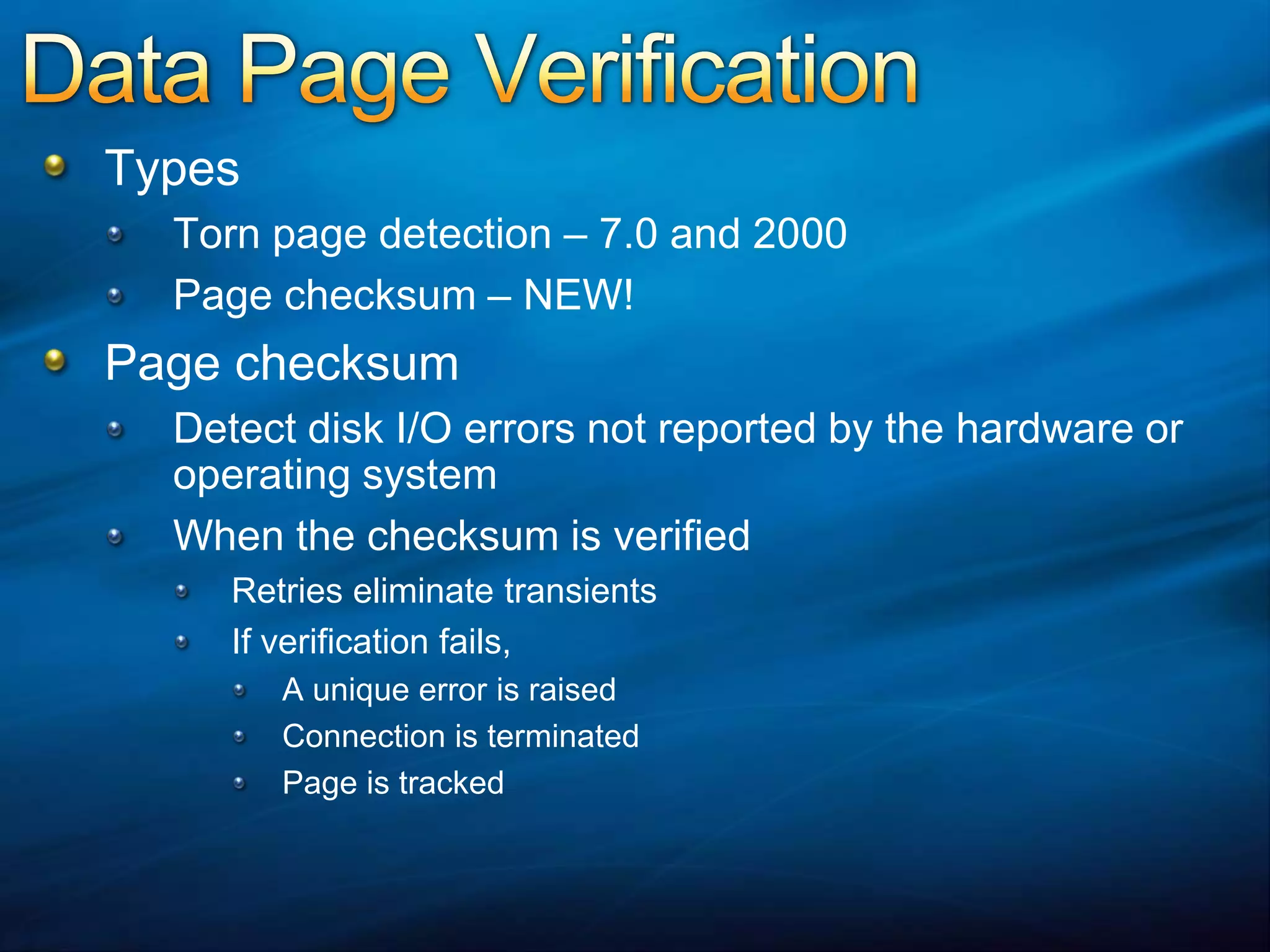 Data Page VerificationTypesTorn page detection – 7.0 and 2000Page checksum – NEW!Page checksumDetect disk I/O errors not reported by the hardware or operating systemWhen the checksum is verifiedRetries eliminate transients If verification fails,A unique error is raised Connection is terminatedPage is tracked