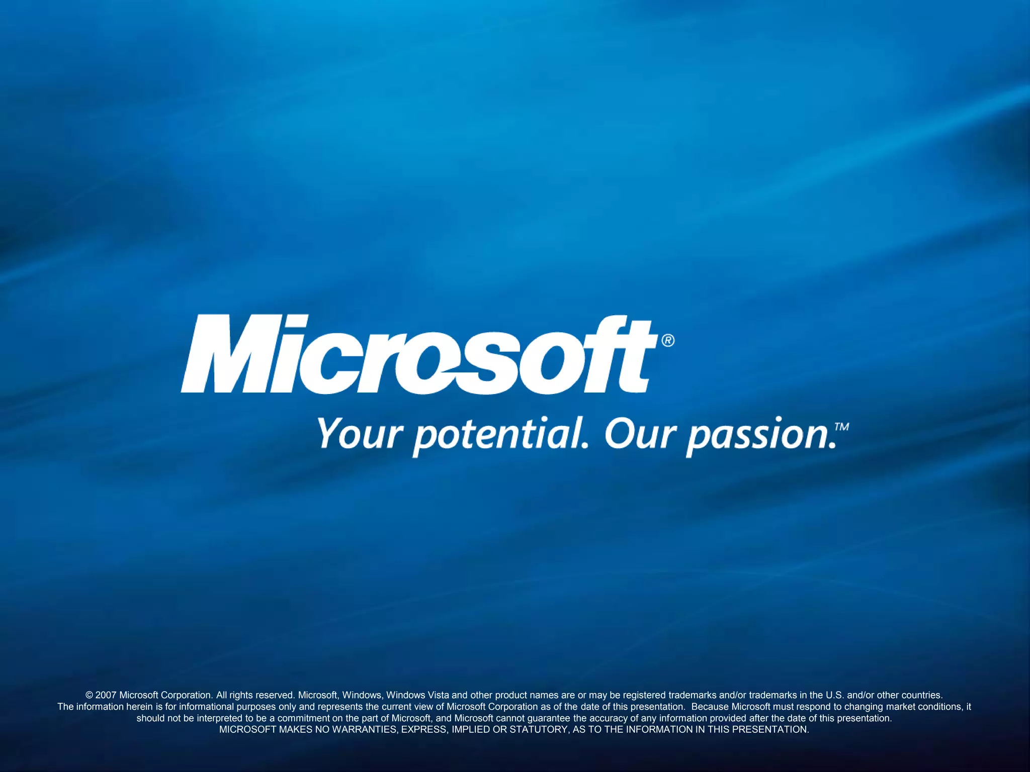 © 2007 Microsoft Corporation. All rights reserved. Microsoft, Windows, Windows Vista and other product names are or may be registered trademarks and/or trademarks in the U.S. and/or other countries.The information herein is for informational purposes only and represents the current view of Microsoft Corporation as of the date of this presentation.  Because Microsoft must respond to changing market conditions, it should not be interpreted to be a commitment on the part of Microsoft, and Microsoft cannot guarantee the accuracy of any information provided after the date of this presentation.  MICROSOFT MAKES NO WARRANTIES, EXPRESS, IMPLIED OR STATUTORY, AS TO THE INFORMATION IN THIS PRESENTATION.