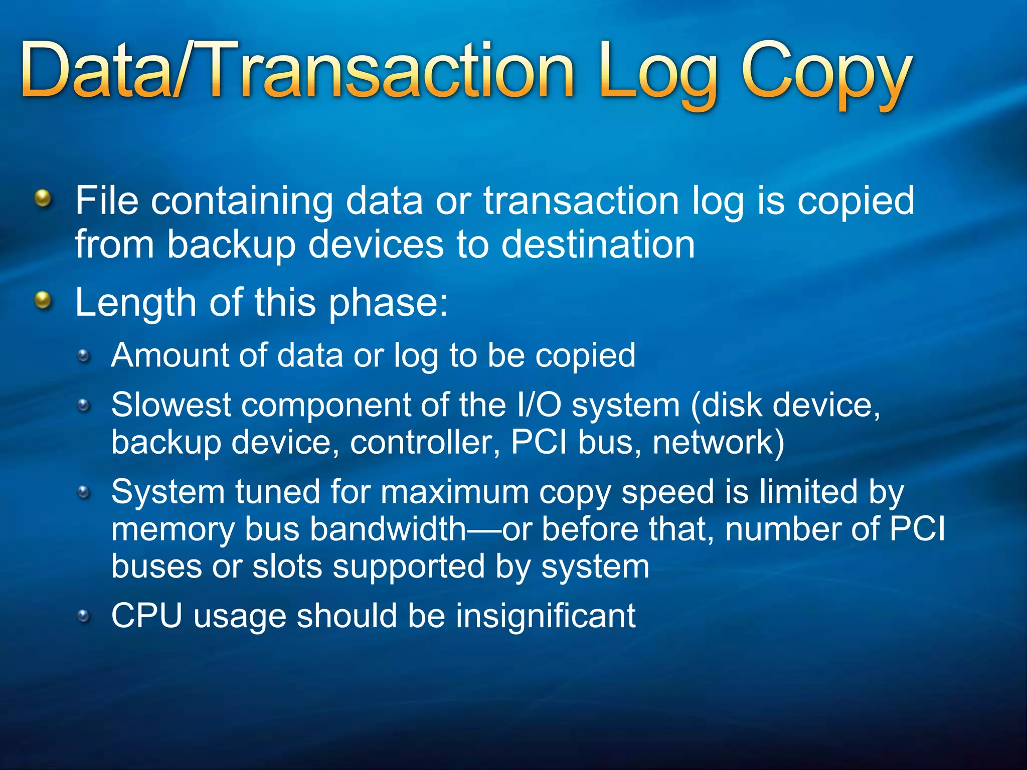 Data/Transaction Log CopyFile containing data or transaction log is copied from backup devices to destinationLength of this phase:Amount of data or log to be copiedSlowest component of the I/O system (disk device, backup device, controller, PCI bus, network)System tuned for maximum copy speed is limited by memory bus bandwidth—or before that, number of PCI buses or slots supported by systemCPU usage should be insignificant