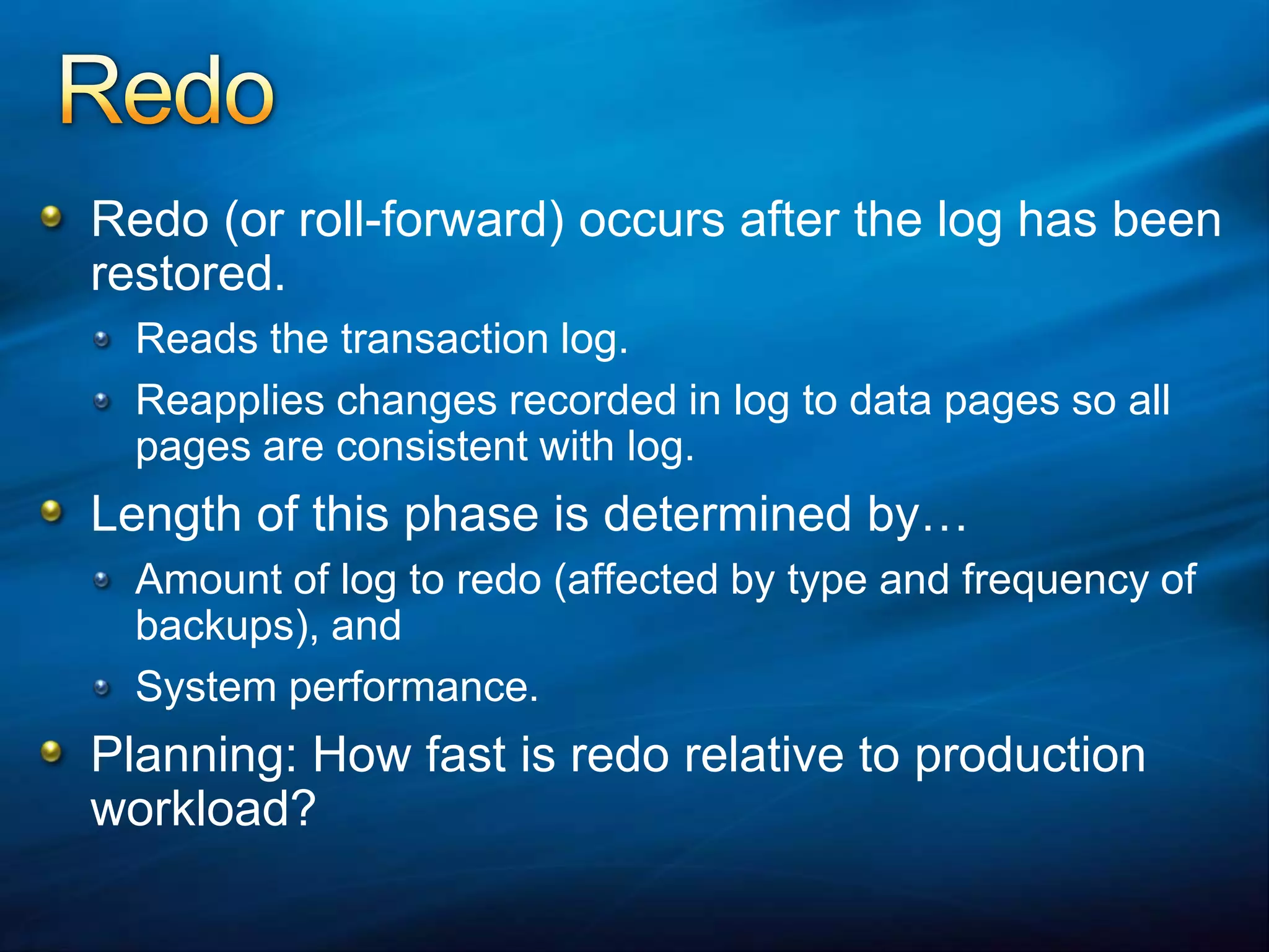 RedoRedo (or roll-forward) occurs after the log has been restored.Reads the transaction log.Reapplies changes recorded in log to data pages so all pages are consistent with log.Length of this phase is determined by…Amount of log to redo (affected by type and frequency of backups), andSystem performance.Planning: How fast is redo relative to production workload?