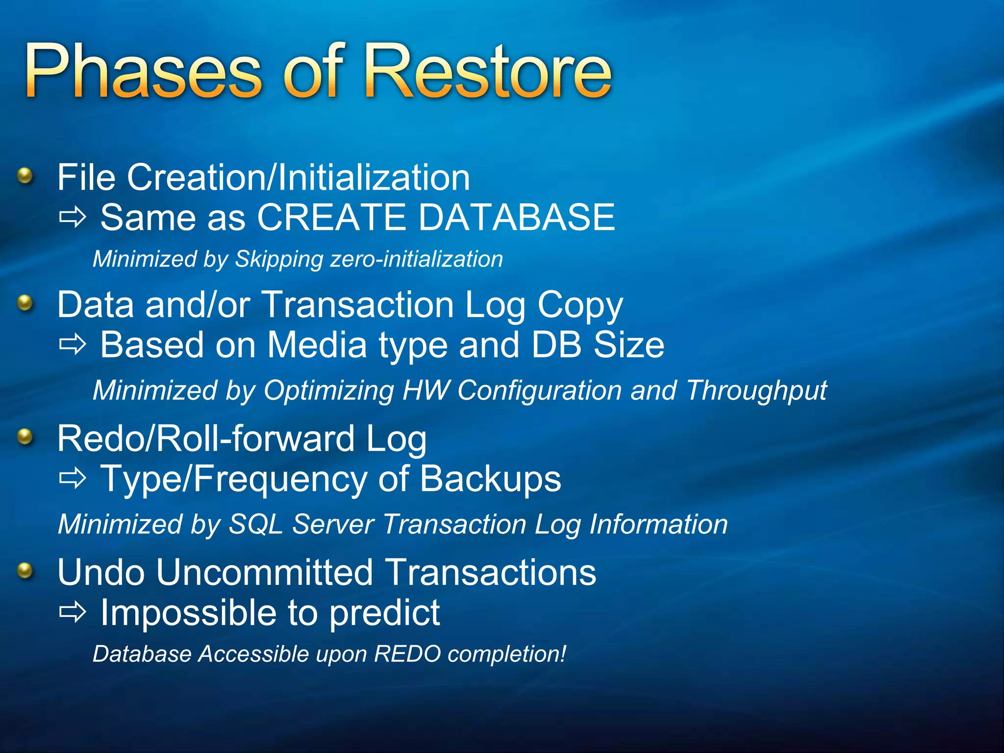 Phases of RestoreFile Creation/Initialization  Same as CREATE DATABASEMinimized by Skipping zero-initializationData and/or Transaction Log Copy  Based on Media type and DB Size	Minimized by Optimizing HW Configuration and ThroughputRedo/Roll-forward Log Type/Frequency of BackupsMinimized by SQL Server Transaction Log InformationUndo Uncommitted Transactions  Impossible to predictDatabase Accessible upon REDO completion!