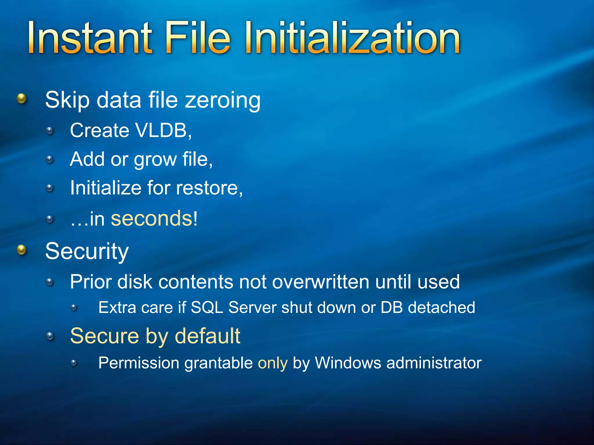 Instant File InitializationSkip data file zeroingCreate VLDB,Add or grow file,Initialize for restore,…in seconds!SecurityPrior disk contents not overwritten until usedExtra care if SQL Server shut down or DB detached Secure by defaultPermission grantable only by Windows administrator