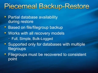 Piecemeal Backup-RestorePartial database availability during restoreBased on file/filegroup backupWorks with all recovery modelsFull, Simple, Bulk-LoggedSupported only for databases with multiple filegroupsFilegroups must be recovered to consistent point