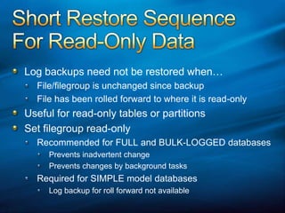Short Restore SequenceFor Read-Only Data Log backups need not be restored when…File/filegroup is unchanged since backupFile has been rolled forward to where it is read-only Useful for read-only tables or partitionsSet filegroup read-onlyRecommended for FULL and BULK-LOGGED databasesPrevents inadvertent changePrevents changes by background tasksRequired for SIMPLE model databasesLog backup for roll forward not available