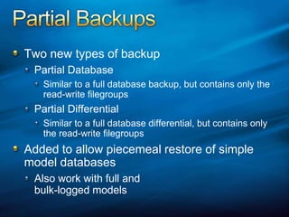 Partial BackupsTwo new types of backupPartial DatabaseSimilar to a full database backup, but contains only the read-write filegroupsPartial DifferentialSimilar to a full database differential, but contains only the read-write filegroupsAdded to allow piecemeal restore of simple model databasesAlso work with full and bulk-logged models