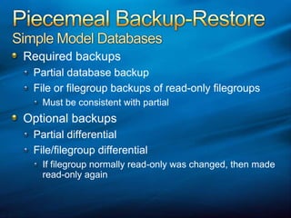 Piecemeal Backup-RestoreSimple Model DatabasesRequired backupsPartial database backupFile or filegroup backups of read-only filegroupsMust be consistent with partialOptional backupsPartial differentialFile/filegroup differentialIf filegroup normally read-only was changed, then made read-only again
