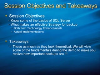 Session Objectives and TakeawaysSession ObjectivesKnow some of the basics of SQL ServerWhat makes an effective Strategy for backupBoth from Technology EnhancementsActual implementationsTakeawaysThese as much as they look theoretical, We will view some of the fundamentals during the demo to make you realize how important backups are !!!