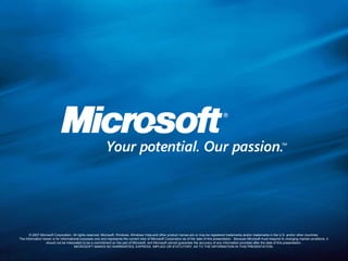 © 2007 Microsoft Corporation. All rights reserved. Microsoft, Windows, Windows Vista and other product names are or may be registered trademarks and/or trademarks in the U.S. and/or other countries.The information herein is for informational purposes only and represents the current view of Microsoft Corporation as of the date of this presentation.  Because Microsoft must respond to changing market conditions, it should not be interpreted to be a commitment on the part of Microsoft, and Microsoft cannot guarantee the accuracy of any information provided after the date of this presentation.  MICROSOFT MAKES NO WARRANTIES, EXPRESS, IMPLIED OR STATUTORY, AS TO THE INFORMATION IN THIS PRESENTATION.