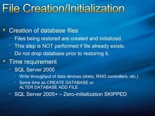 File Creation/InitializationCreation of database filesFiles being restored are created and initialized.This step is NOT performed if file already exists.Do not drop database prior to restoring it.Time requirementSQL Server 2000Write throughput of data devices (disks, RAID controllers, etc.)Same time as CREATE DATABASE or ALTER DATABASE ADD FILESQL Server 2005+ – Zero-initialization SKIPPED