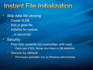 Instant File InitializationSkip data file zeroingCreate VLDB,Add or grow file,Initialize for restore,…in seconds!SecurityPrior disk contents not overwritten until usedExtra care if SQL Server shut down or DB detached Secure by defaultPermission grantable only by Windows administrator