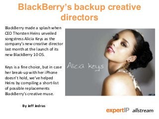 BlackBerry’s backup creative
                directors
BlackBerry made a splash when
CEO Thorsten Heins unveiled
songstress Alicia Keys as the
company’s new creative director
last month at the launch of its
new BlackBerry 10 OS.

Keys is a fine choice, but in case
her break-up with her iPhone
doesn’t hold, we’ve helped
Heins by compiling a short-list
of possible replacements
BlackBerry’s creative muse.

          By Jeff Jedras
 
