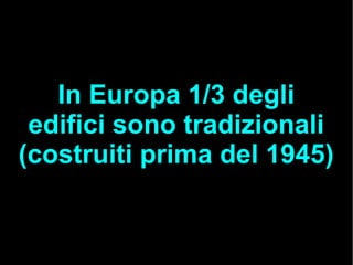 In Europa 1/3 degli
edifici sono tradizionali
(costruiti prima del 1945)
 