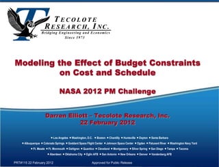 Modeling the Effect of Budget Constraints
          on Cost and Schedule

                                NASA 2012 PM Challenge


                     Darren Elliott – Tecolote Research, Inc.
                                22 February 2012

                          Los Angeles  Washington, D.C.  Boston  Chantilly  Huntsville  Dayton  Santa Barbara
     Albuquerque  Colorado Springs  Goddard Space Flight Center  Johnson Space Center  Ogden  Patuxent River  Washington Navy Yard
           Ft. Meade  Ft. Monmouth  Dahlgren  Quantico  Cleveland  Montgomery  Silver Spring  San Diego  Tampa  Tacoma
                        Aberdeen  Oklahoma City  Eglin AFB  San Antonio  New Orleans  Denver  Vandenberg AFB

PRT#115 22 February 2012                                 Approved for Public Release
 