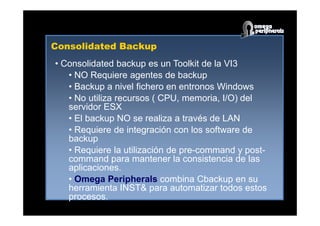 Consolidated Backup
• Consolidated backup es un Toolkit de la VI3
• NO Requiere agentes de backup
• Backup a nivel fichero en entronos Windows
• No utiliza recursos ( CPU, memoria, I/O) del
servidor ESX
• El backup NO se realiza a través de LAN
• Requiere de integración con los software de
backup
• Requiere la utilización de pre-command y post-
command para mantener la consistencia de las
aplicaciones.
• Omega Peripherals combina Cbackup en su
herramienta INST& para automatizar todos estos
procesos.
 