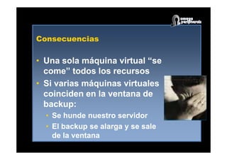 Consecuencias
•• Una sola máquina virtual “seUna sola máquina virtual “se
come” todos los recursoscome” todos los recursos
•• Si varias máquinas virtualesSi varias máquinas virtuales•• Si varias máquinas virtualesSi varias máquinas virtuales
coinciden en la ventana decoinciden en la ventana de
backup:backup:
•• Se hunde nuestro servidorSe hunde nuestro servidor
•• El backup se alarga y se saleEl backup se alarga y se sale
de la ventanade la ventana
 
