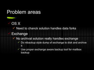 Problem areas OS X Need to chanck solution handles data forks Exchange No archival solution really handles exchange Do ntbackup style dump of exchange to disk and archive it Use proper exchange aware backup tool for mailbox backup 